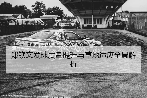 郑钦文发球质量提升与草地适应全景解析